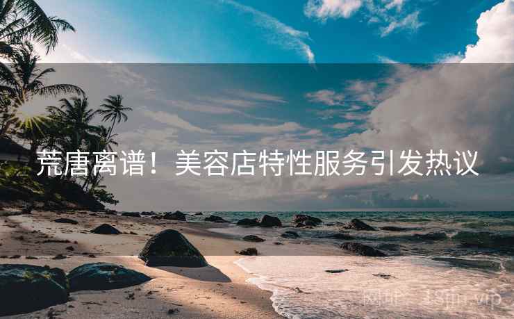 荒唐离谱！美容店特性服务引发热议