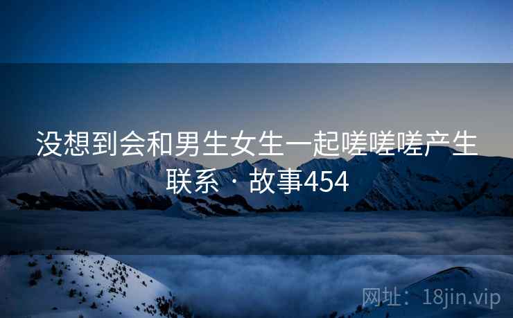 没想到会和男生女生一起嗟嗟嗟产生联系 · 故事454