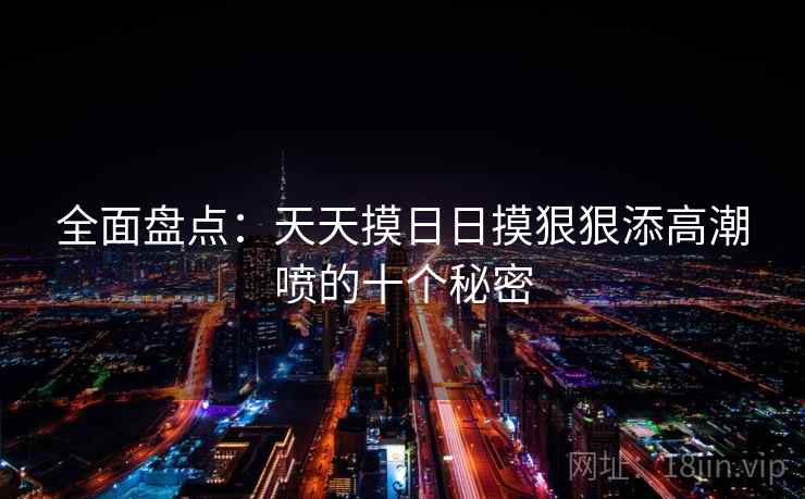 全面盘点：天天摸日日摸狠狠添高潮喷的十个秘密