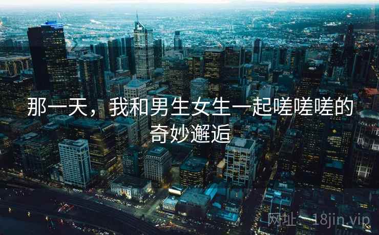 那一天，我和男生女生一起嗟嗟嗟的奇妙邂逅
