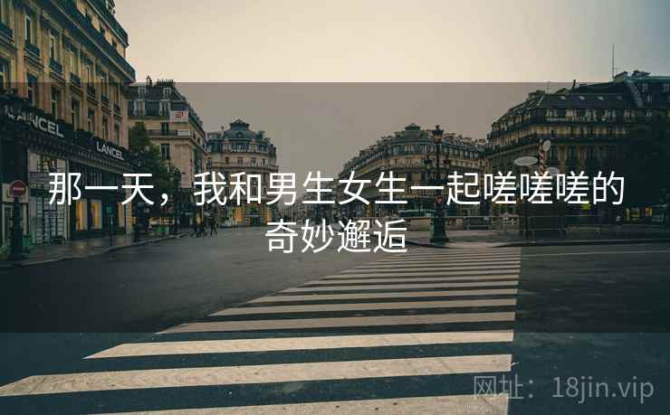 那一天，我和男生女生一起嗟嗟嗟的奇妙邂逅