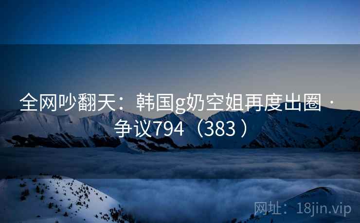 全网吵翻天：韩国g奶空姐再度出圈 · 争议794（383 ）