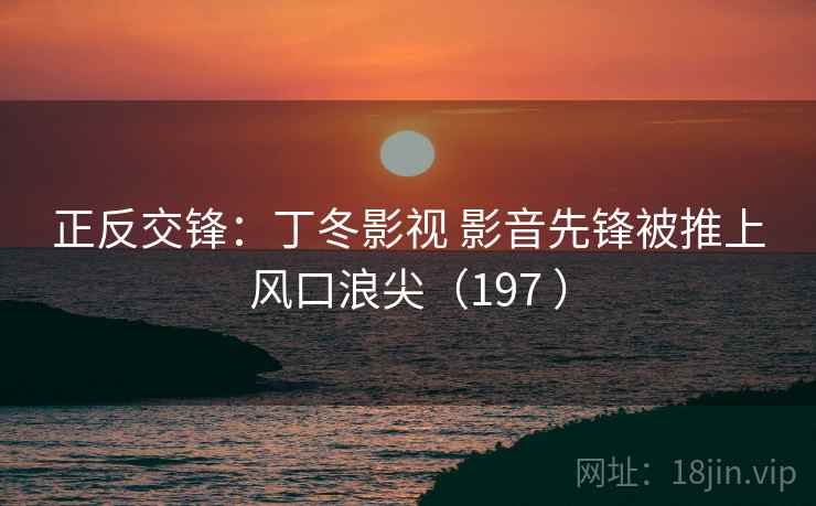 正反交锋:丁冬影视 影音先锋被推上风口浪尖(197 ) 正反交锋:丁冬影视 影音先锋被推上风口浪尖(197 )