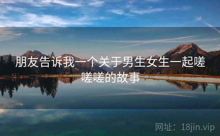 朋友告诉我一个关于男生女生一起嗟嗟嗟的故事