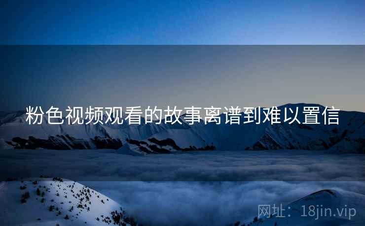 粉色视频观看的故事离谱到难以置信 粉色视频观看的故事离谱到难以置信