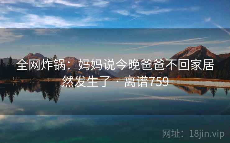 全网炸锅:妈妈说今晚爸爸不回家居然发生了 · 离谱759 全网炸锅:妈妈说今晚爸爸不回家居然发生了 · 离谱759