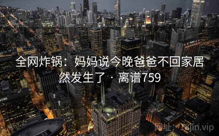 全网炸锅:妈妈说今晚爸爸不回家居然发生了 · 离谱759 全网炸锅:妈妈说今晚爸爸不回家居然发生了 · 离谱759