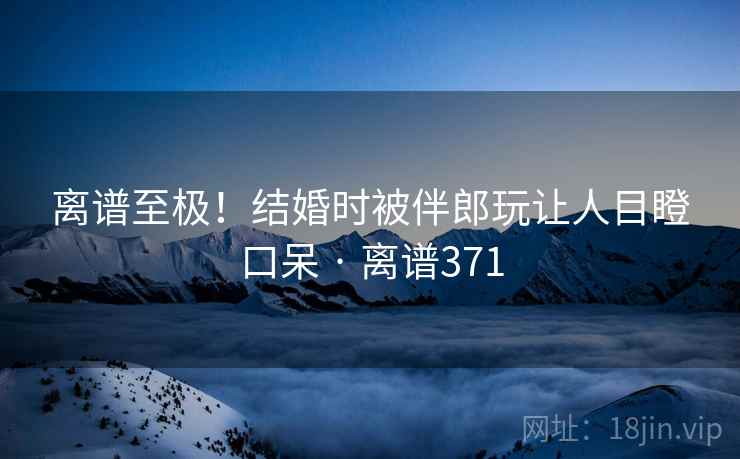 离谱至极!结婚时被伴郎玩让人目瞪口呆 · 离谱371 离谱至极!结婚时被伴郎玩让人目瞪口呆 · 离谱371