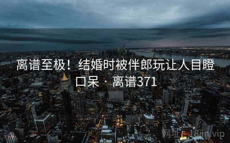 离谱至极!结婚时被伴郎玩让人目瞪口呆 · 离谱371 离谱至极!结婚时被伴郎玩让人目瞪口呆 · 离谱371