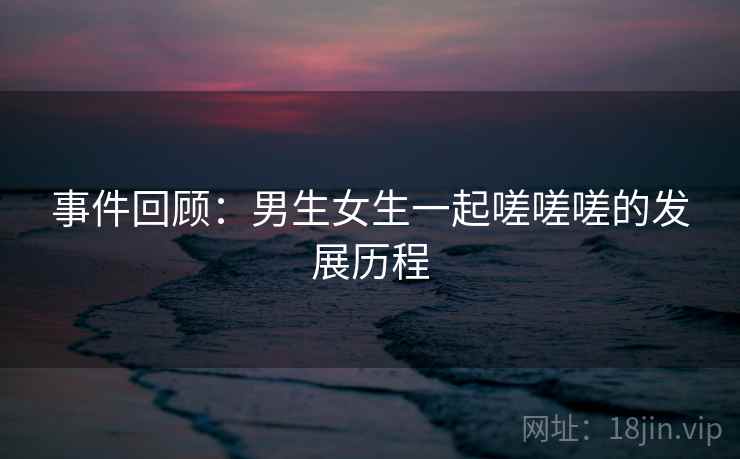事件回顾:男生女生一起嗟嗟嗟的发展历程 事件回顾:男生女生一起嗟嗟嗟的发展历程