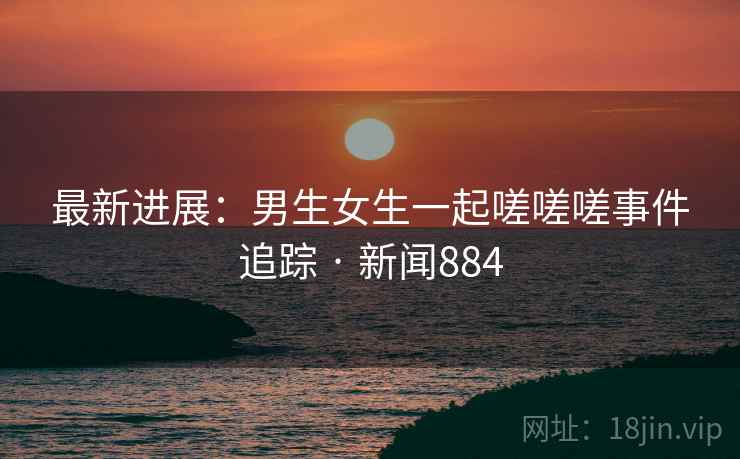 最新进展:男生女生一起嗟嗟嗟事件追踪 · 新闻884