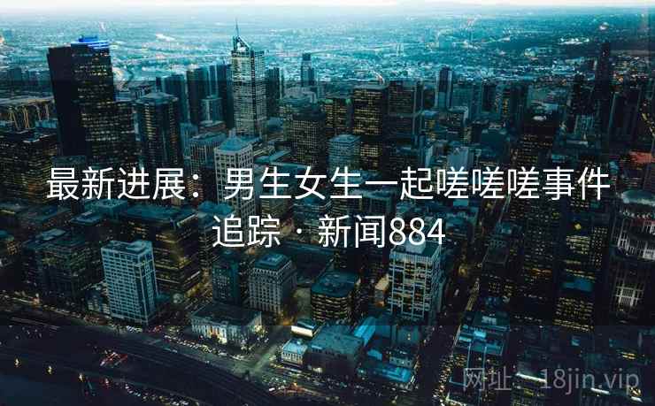 最新进展:男生女生一起嗟嗟嗟事件追踪 · 新闻884 最新进展:男生女生一起嗟嗟嗟事件追踪 · 新闻884