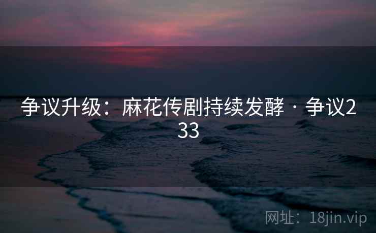 争议升级:麻花传剧持续发酵 · 争议233