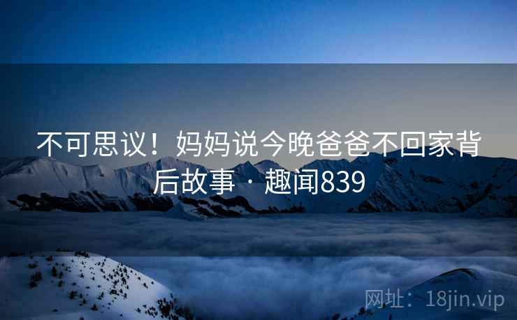 不可思议!妈妈说今晚爸爸不回家背后故事 · 趣闻839 不可思议!妈妈说今晚爸爸不回家背后故事 · 趣闻839