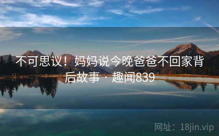 不可思议!妈妈说今晚爸爸不回家背后故事 · 趣闻839 不可思议!妈妈说今晚爸爸不回家背后故事 · 趣闻839