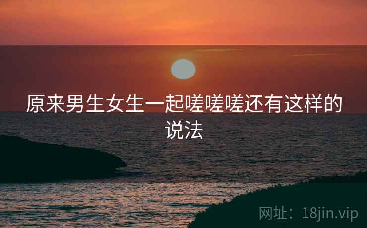 原来男生女生一起嗟嗟嗟还有这样的说法 原来男生女生一起嗟嗟嗟还有这样的说法